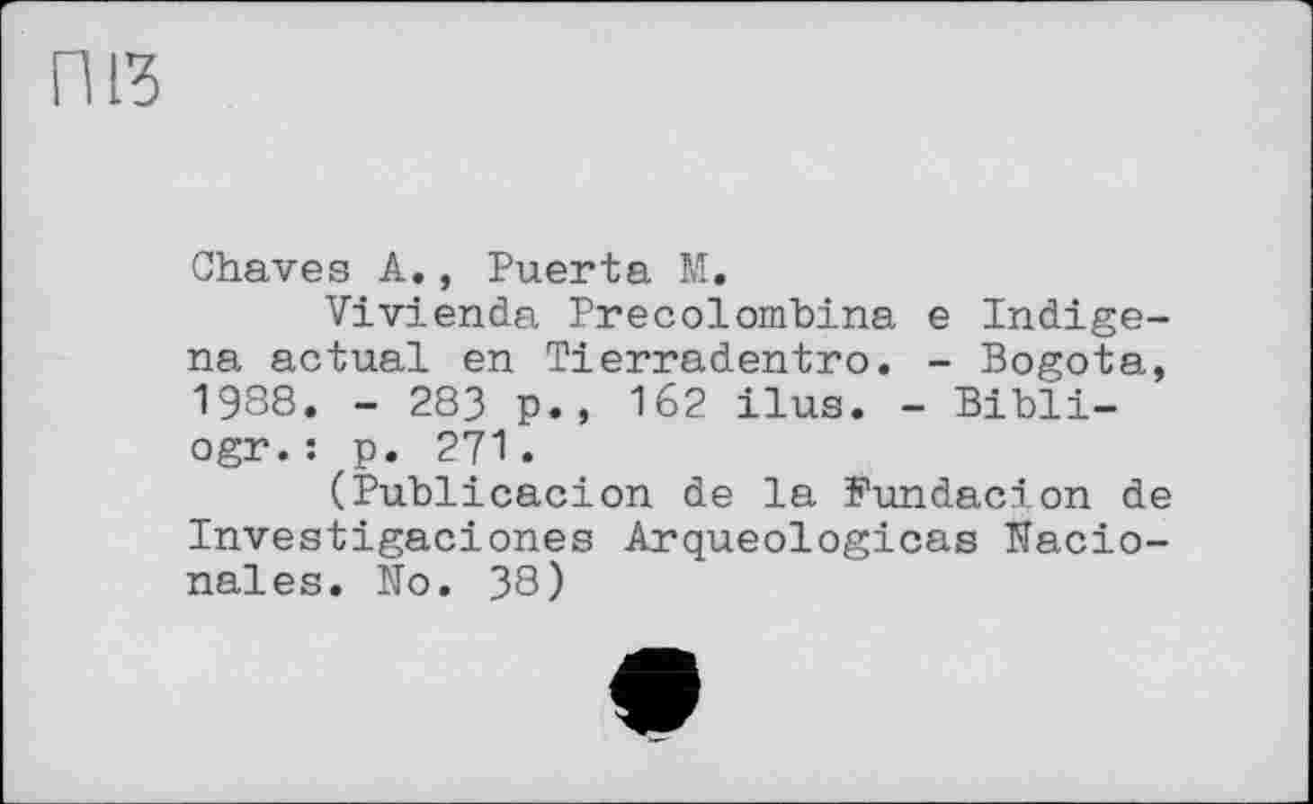 ﻿riß
Chaves A., Puerta M.
Vivienda Precolombina e Indigene actual en Tierradentro. - Bogota, 1988. - 283 p., 162 ilus. - Bibli-ogr.: p. 271.
(Publicacion de la Fundacion de Investigaciones Arqueologicas Nacio-nales. No. 38)